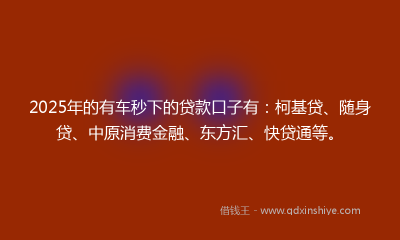 2025年的有车秒下的贷款口子有：柯基贷、随身贷、中原消费金融、东方汇、快贷通等。