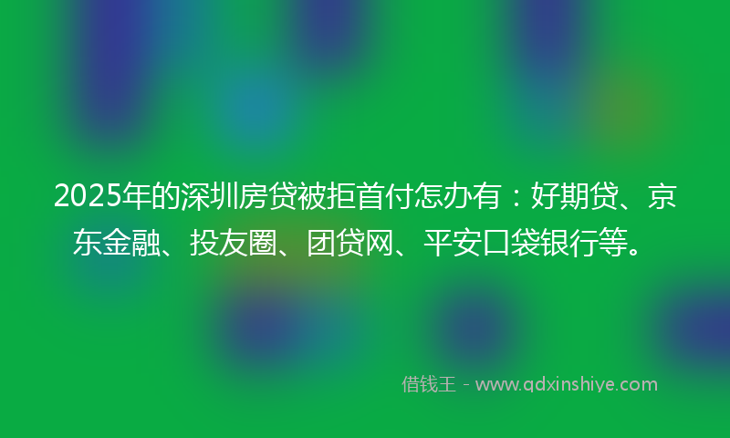 2025年的深圳房贷被拒首付怎办有：好期贷、京东金融、投友圈、团贷网、平安口袋银行等。