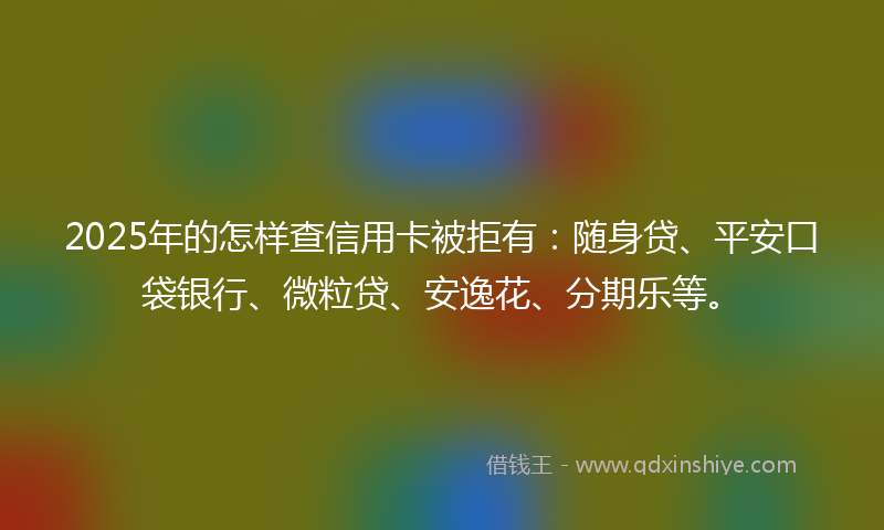 2025年的怎样查信用卡被拒有：随身贷、平安口袋银行、微粒贷、安逸花、分期乐等。