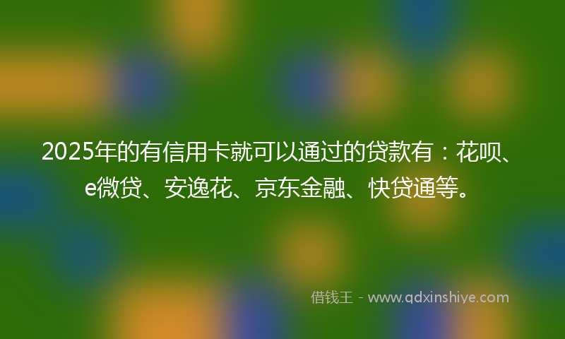 2025年的有信用卡就可以通过的贷款有：花呗、e微贷、安逸花、京东金融、快贷通等。