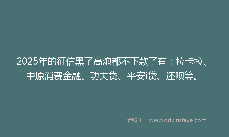 2025年的征信黑了高炮都不下款了有：拉卡拉、中原消费金融、功夫贷、平安i贷、还呗等。