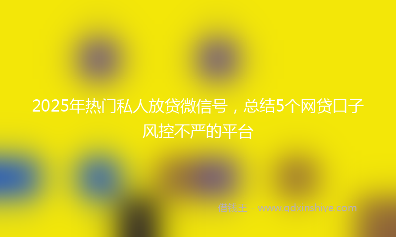 2025年热门私人放贷微信号，总结5个网贷口子风控不严的平台