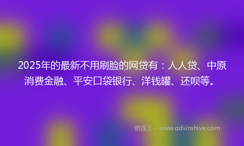2025年的最新不用刷脸的网贷有：人人贷、中原消费金融、平安口袋银行、洋钱罐、还呗等。
