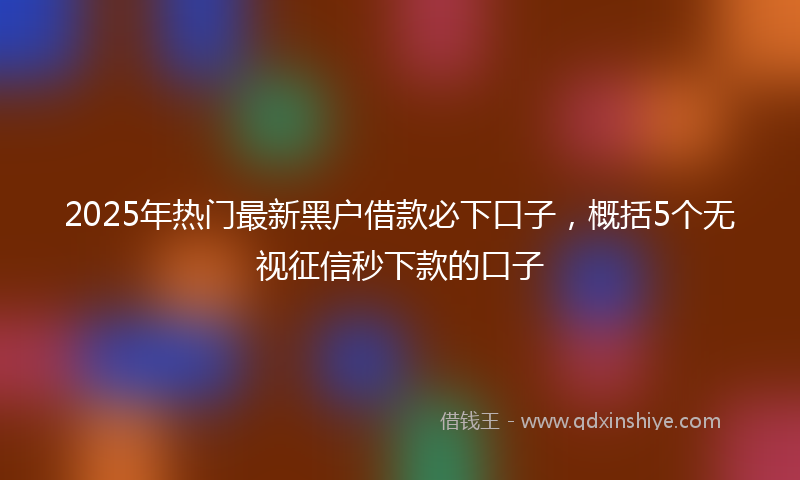 2025年热门最新黑户借款必下口子，概括5个无视征信秒下款的口子