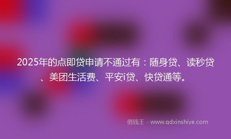2025年的点即贷申请不通过有：随身贷、读秒贷、美团生活费、平安i贷、快贷通等。