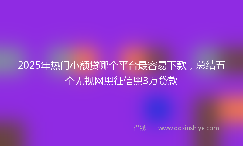 2025年热门小额贷哪个平台最容易下款，总结五个无视网黑征信黑3万贷款