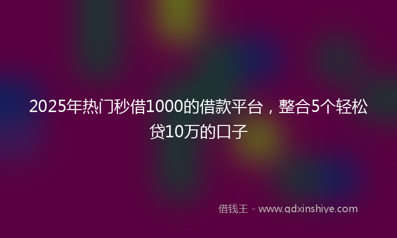 2025年热门秒借1000的借款平台，整合5个轻松贷10万的口子