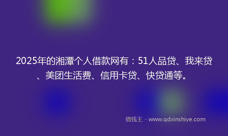 2025年的湘潭个人借款网有：51人品贷、我来贷、美团生活费、信用卡贷、快贷通等。