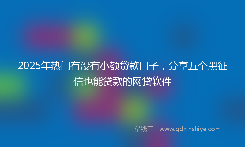 2025年热门有没有小额贷款口子，分享五个黑征信也能贷款的网贷软件