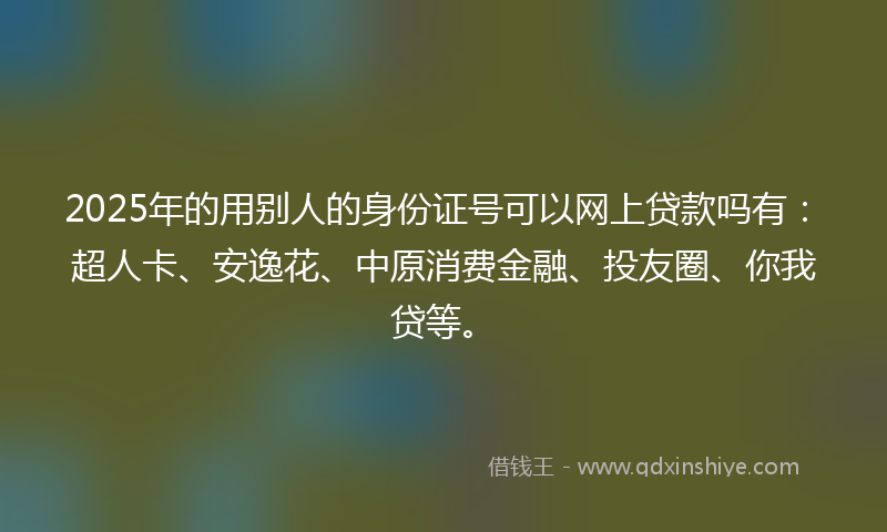 2025年的用别人的身份证号可以网上贷款吗有：超人卡、安逸花、中原消费金融、投友圈、你我贷等。