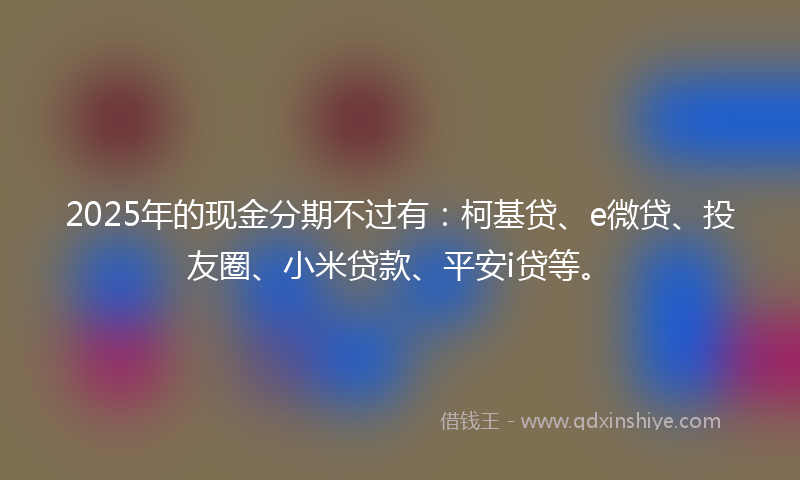 2025年的现金分期不过有：柯基贷、e微贷、投友圈、小米贷款、平安i贷等。