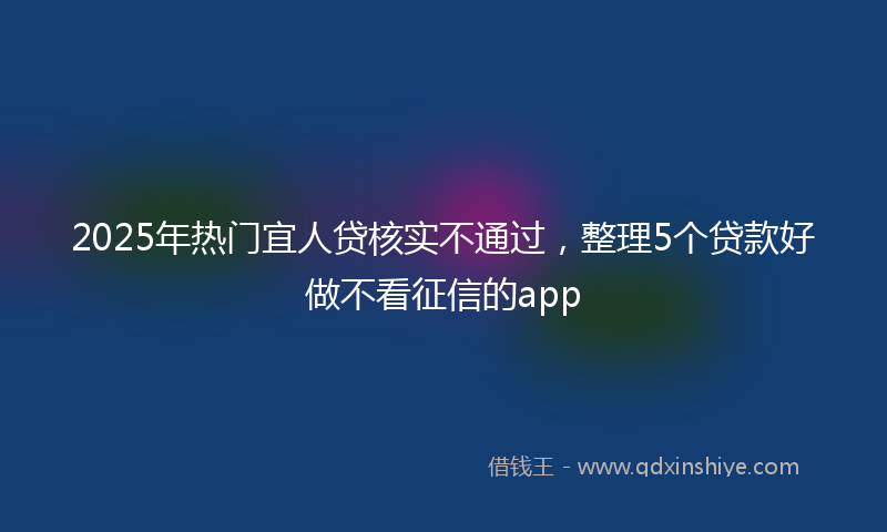 2025年热门宜人贷核实不通过，整理5个贷款好做不看征信的app