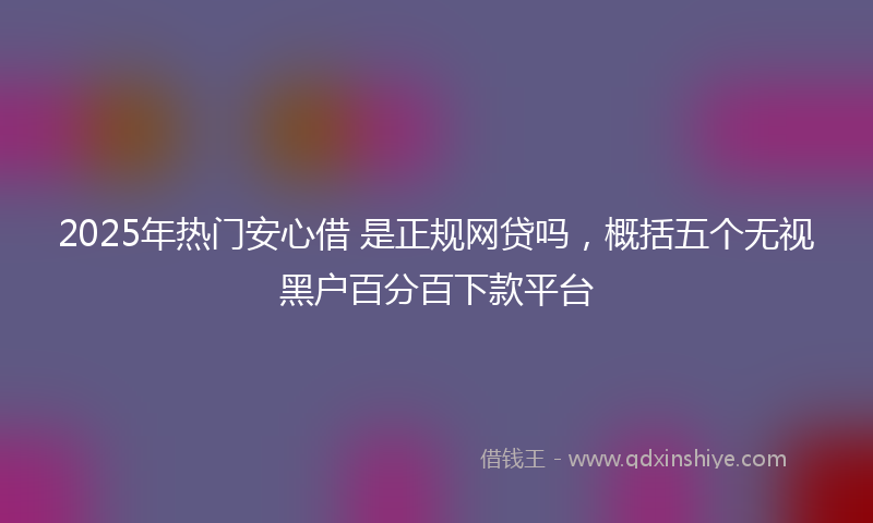 2025年热门安心借 是正规网贷吗，概括五个无视黑户百分百下款平台