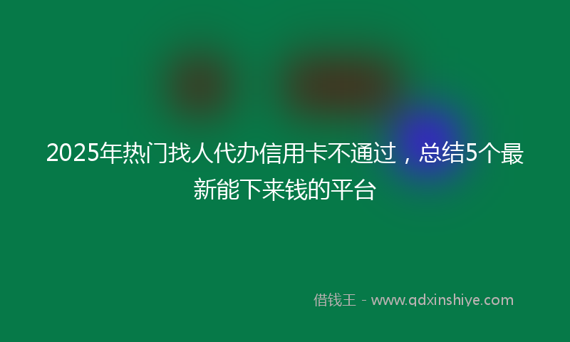 2025年热门找人代办信用卡不通过，总结5个最新能下来钱的平台