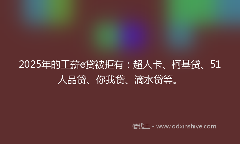 2025年的工薪e贷被拒有：超人卡、柯基贷、51人品贷、你我贷、滴水贷等。