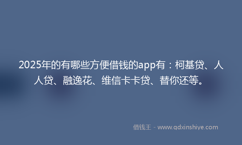 2025年的有哪些方便借钱的app有：柯基贷、人人贷、融逸花、维信卡卡贷、替你还等。