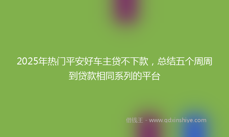 2025年热门平安好车主贷不下款，总结五个周周到贷款相同系列的平台