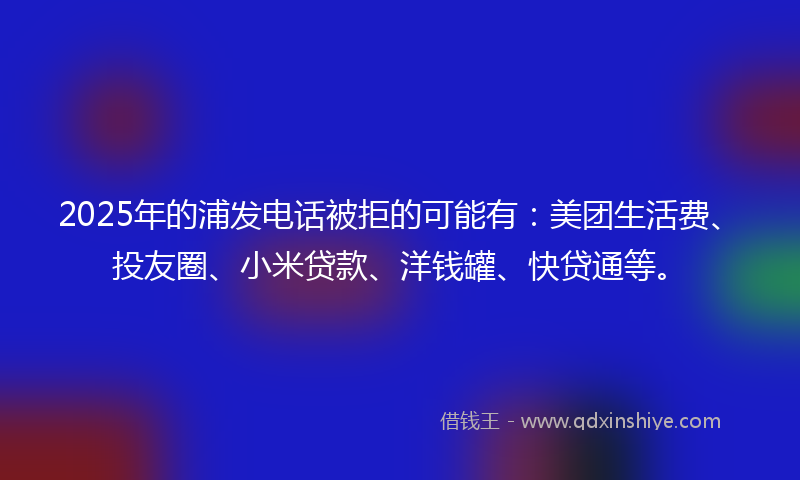 2025年的浦发电话被拒的可能有：美团生活费、投友圈、小米贷款、洋钱罐、快贷通等。