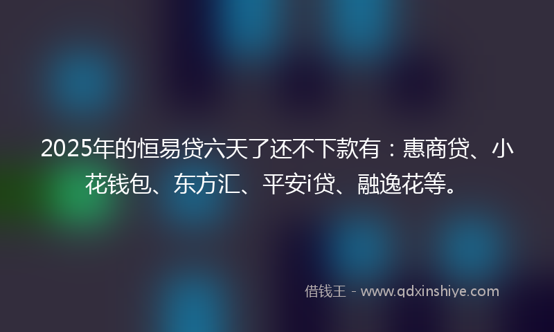 2025年的恒易贷六天了还不下款有：惠商贷、小花钱包、东方汇、平安i贷、融逸花等。