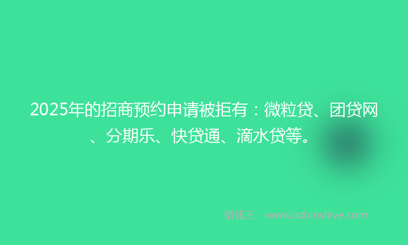 2025年的招商预约申请被拒有：微粒贷、团贷网、分期乐、快贷通、滴水贷等。