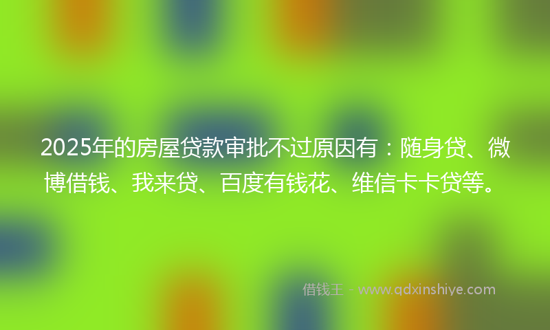 2025年的房屋贷款审批不过原因有：随身贷、微博借钱、我来贷、百度有钱花、维信卡卡贷等。