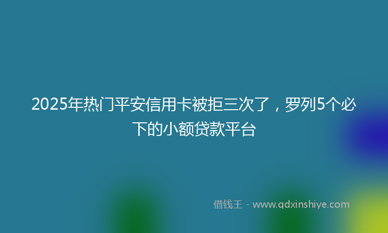 2025年热门平安信用卡被拒三次了，罗列5个必下的小额贷款平台