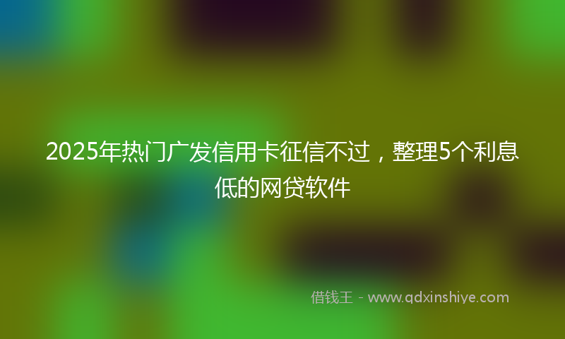 2025年热门广发信用卡征信不过，整理5个利息低的网贷软件