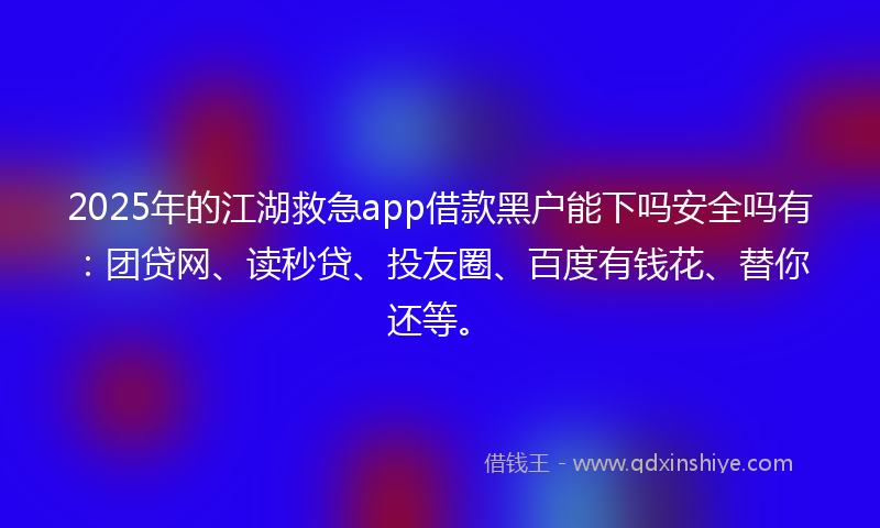 2025年的江湖救急app借款黑户能下吗安全吗有：团贷网、读秒贷、投友圈、百度有钱花、替你还等。
