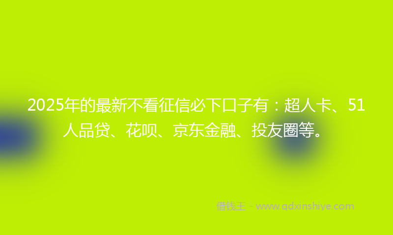 2025年的最新不看征信必下口子有：超人卡、51人品贷、花呗、京东金融、投友圈等。