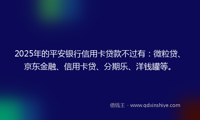 2025年的平安银行信用卡贷款不过有：微粒贷、京东金融、信用卡贷、分期乐、洋钱罐等。