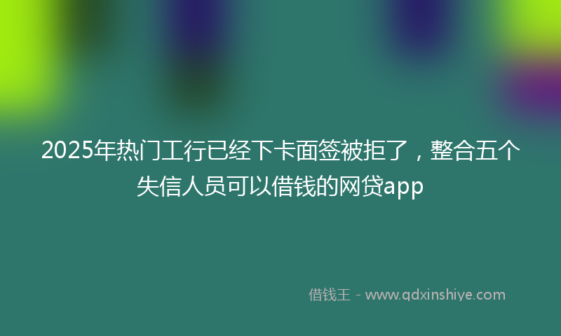 2025年热门工行已经下卡面签被拒了，整合五个失信人员可以借钱的网贷app