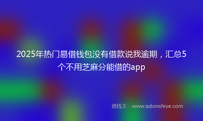 2025年热门易借钱包没有借款说我逾期，汇总5个不用芝麻分能借的app