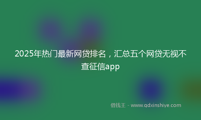 2025年热门最新网贷排名，汇总五个网贷无视不查征信app