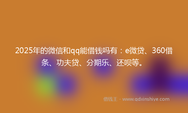 2025年的微信和qq能借钱吗有：e微贷、360借条、功夫贷、分期乐、还呗等。
