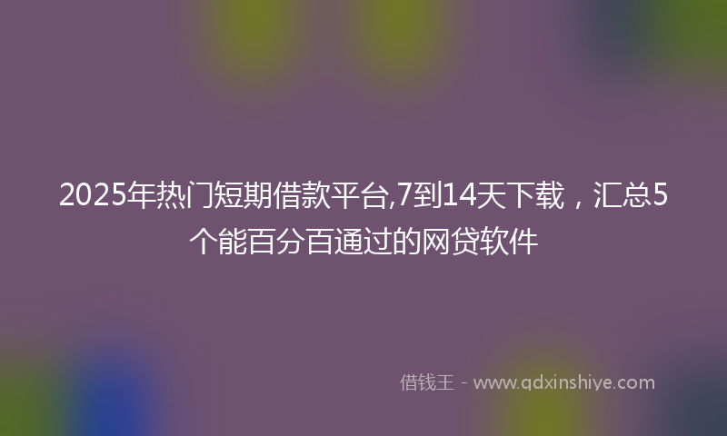 2025年热门短期借款平台,7到14天下载，汇总5个能百分百通过的网贷软件