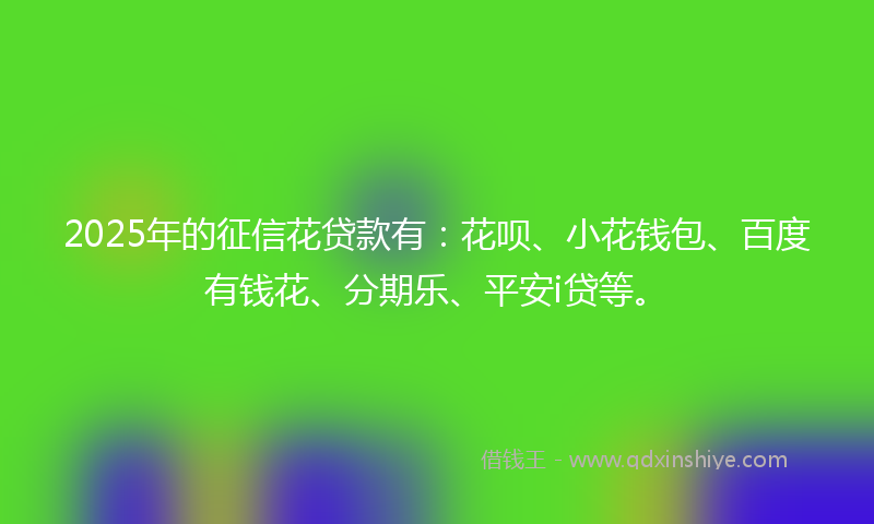 2025年的征信花贷款有：花呗、小花钱包、百度有钱花、分期乐、平安i贷等。