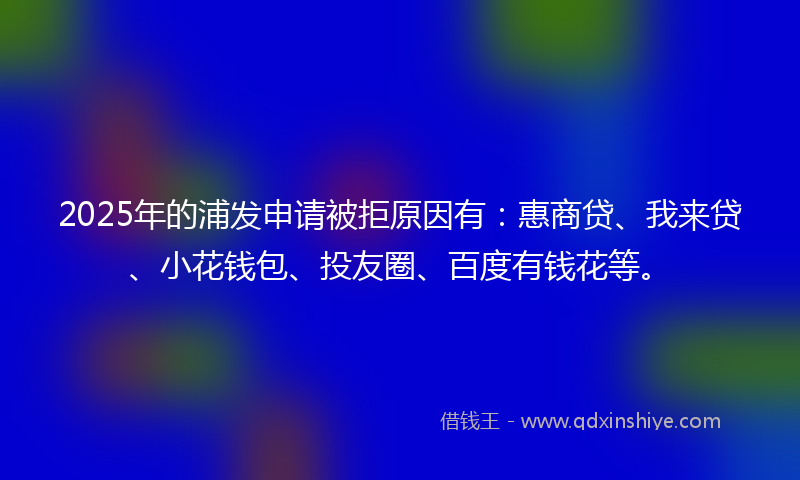 2025年的浦发申请被拒原因有：惠商贷、我来贷、小花钱包、投友圈、百度有钱花等。