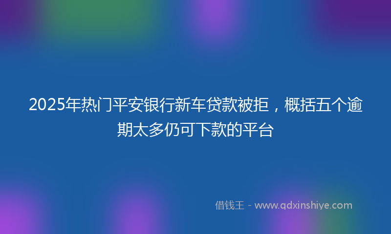 2025年热门平安银行新车贷款被拒，概括五个逾期太多仍可下款的平台