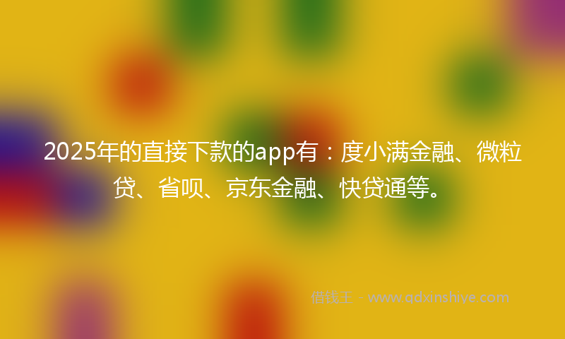 2025年的直接下款的app有：度小满金融、微粒贷、省呗、京东金融、快贷通等。