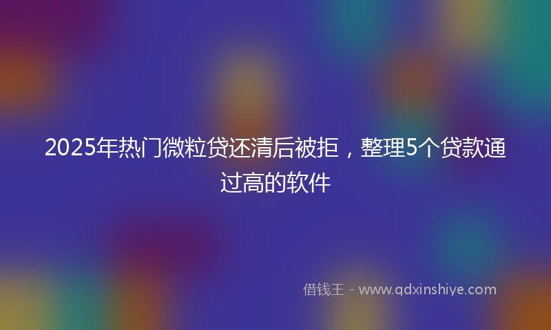 2025年热门微粒贷还清后被拒，整理5个贷款通过高的软件