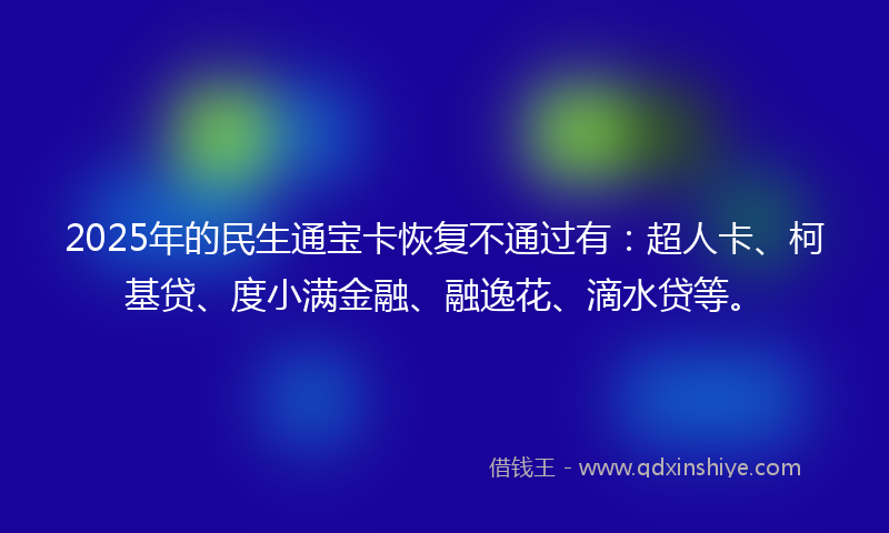 2025年的民生通宝卡恢复不通过有：超人卡、柯基贷、度小满金融、融逸花、滴水贷等。