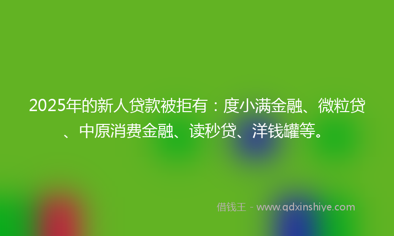 2025年的新人贷款被拒有：度小满金融、微粒贷、中原消费金融、读秒贷、洋钱罐等。