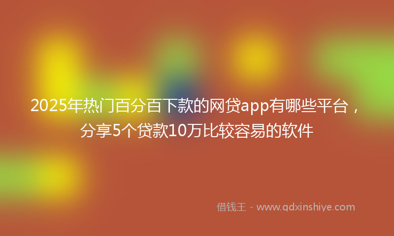 2025年热门百分百下款的网贷app有哪些平台，分享5个贷款10万比较容易的软件