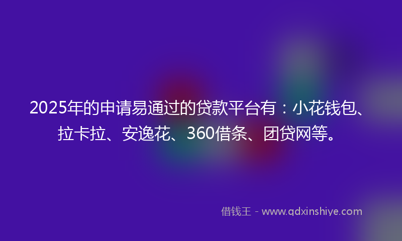 2025年的申请易通过的贷款平台有：小花钱包、拉卡拉、安逸花、360借条、团贷网等。