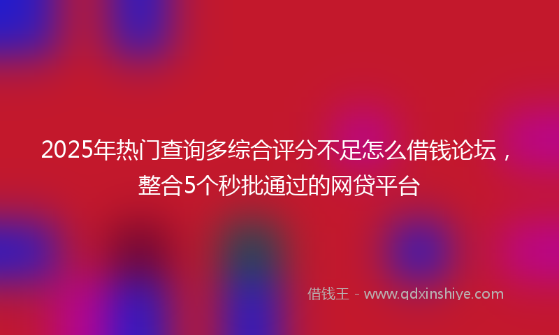 2025年热门查询多综合评分不足怎么借钱论坛，整合5个秒批通过的网贷平台