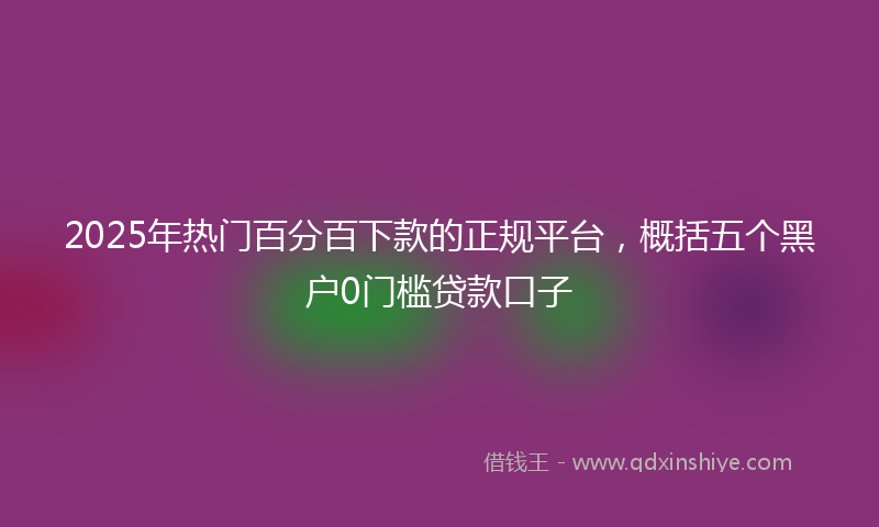 2025年热门百分百下款的正规平台，概括五个黑户0门槛贷款口子