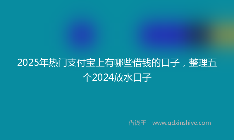 2025年热门支付宝上有哪些借钱的口子，整理五个2024放水口子