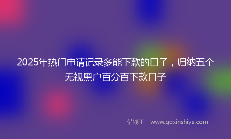 2025年热门申请记录多能下款的口子，归纳五个无视黑户百分百下款口子