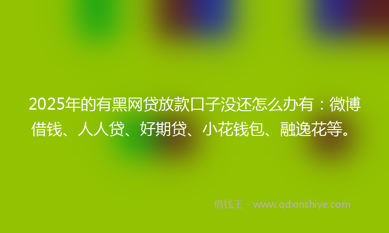 2025年的有黑网贷放款口子没还怎么办有：微博借钱、人人贷、好期贷、小花钱包、融逸花等。