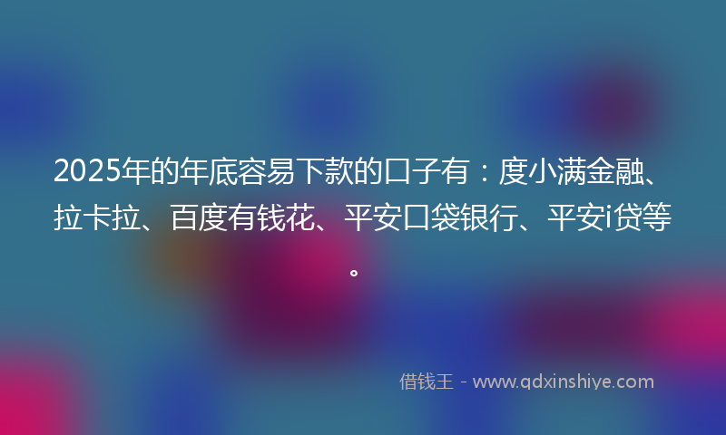 2025年的年底容易下款的口子有：度小满金融、拉卡拉、百度有钱花、平安口袋银行、平安i贷等。